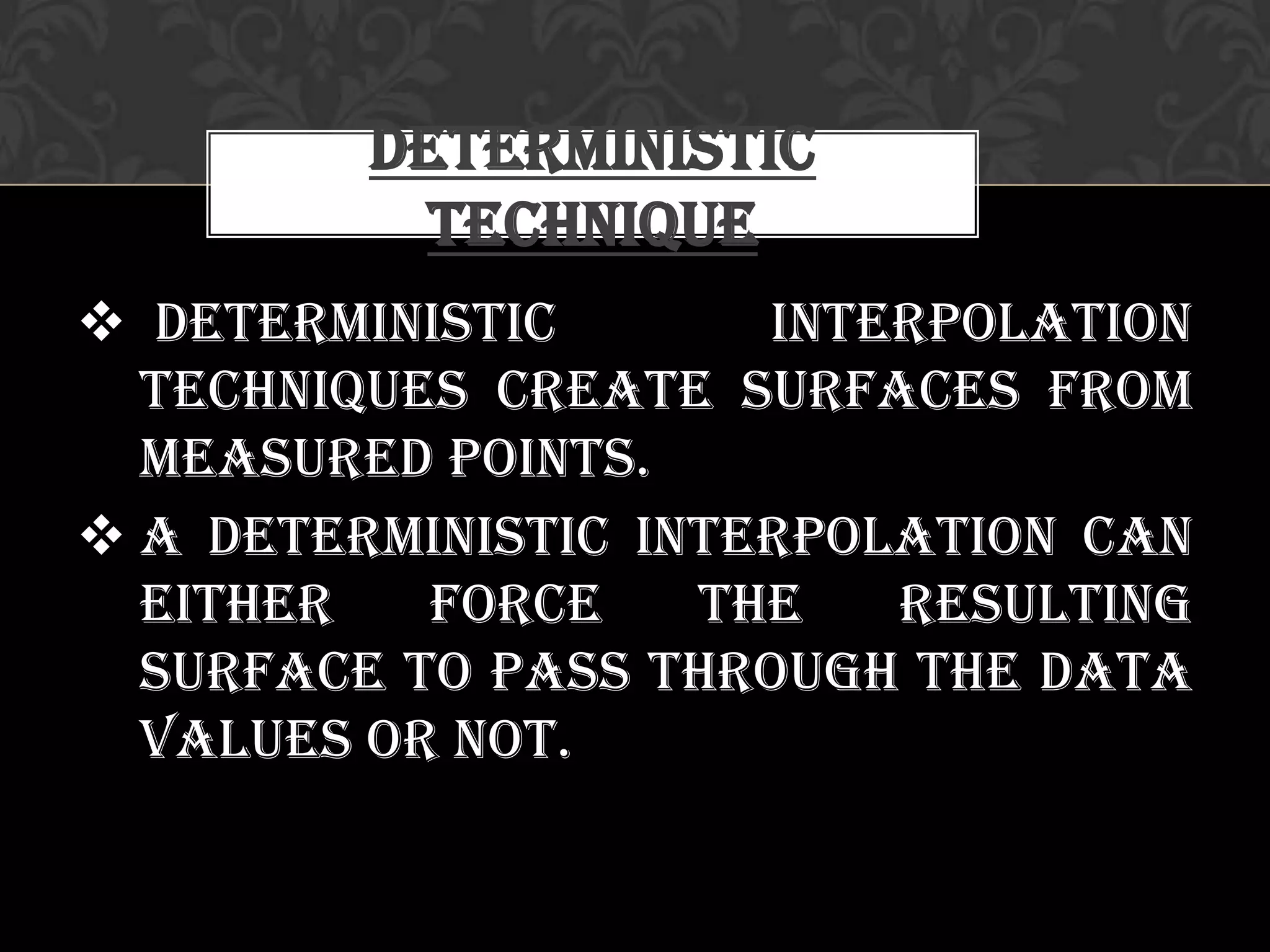  Deterministic interpolation
techniques create surfaces from
measured points.
 A deterministic interpolation can
either force the resulting
surface to pass through the data
values or not.
Deterministic
Technique
 