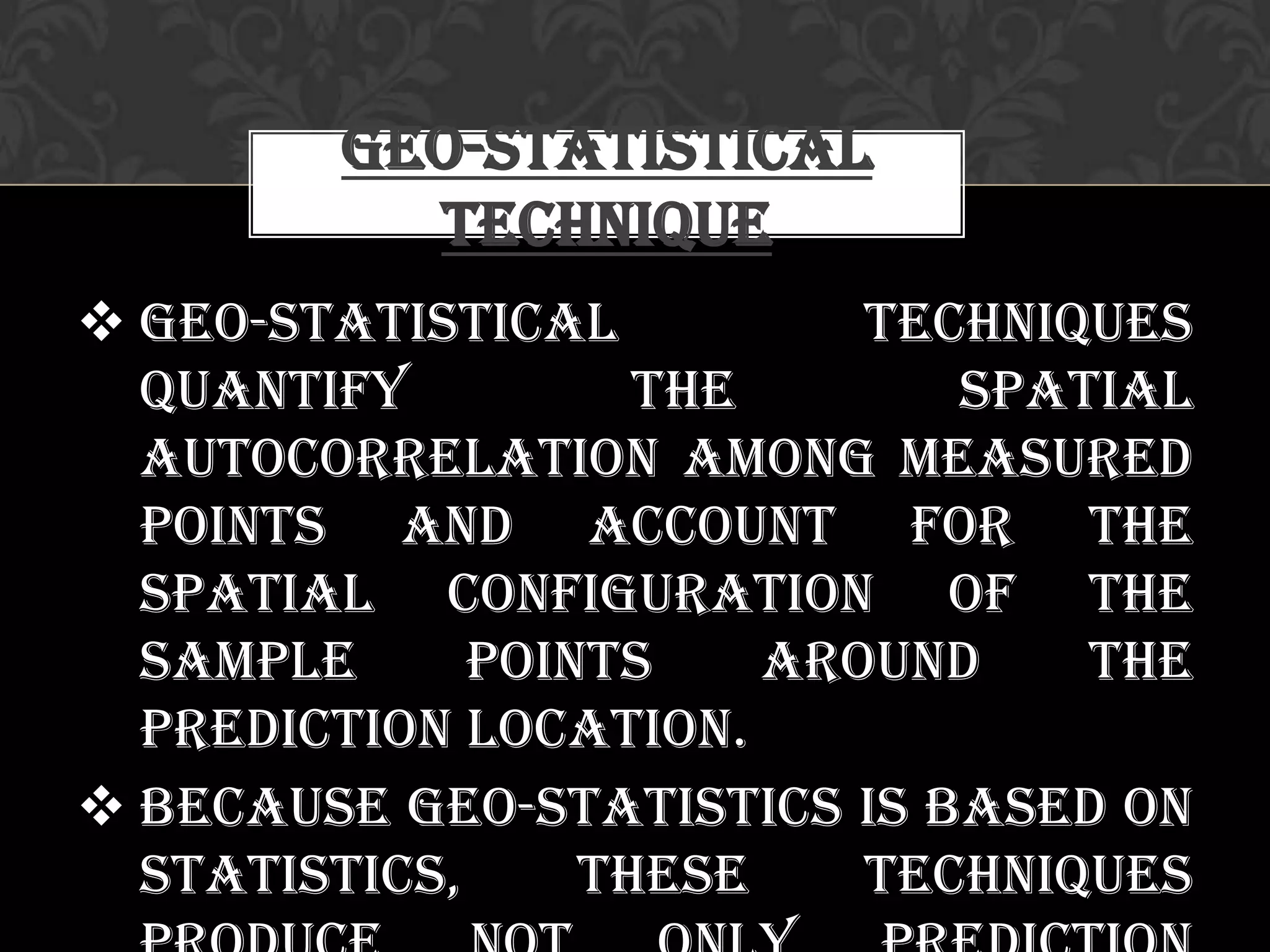  Geo-statistical techniques
quantify the spatial
autocorrelation among measured
points and account for the
spatial configuration of the
sample points around the
prediction location.
 Because geo-statistics is based on
statistics, these techniques
Geo-statistical
Technique
 