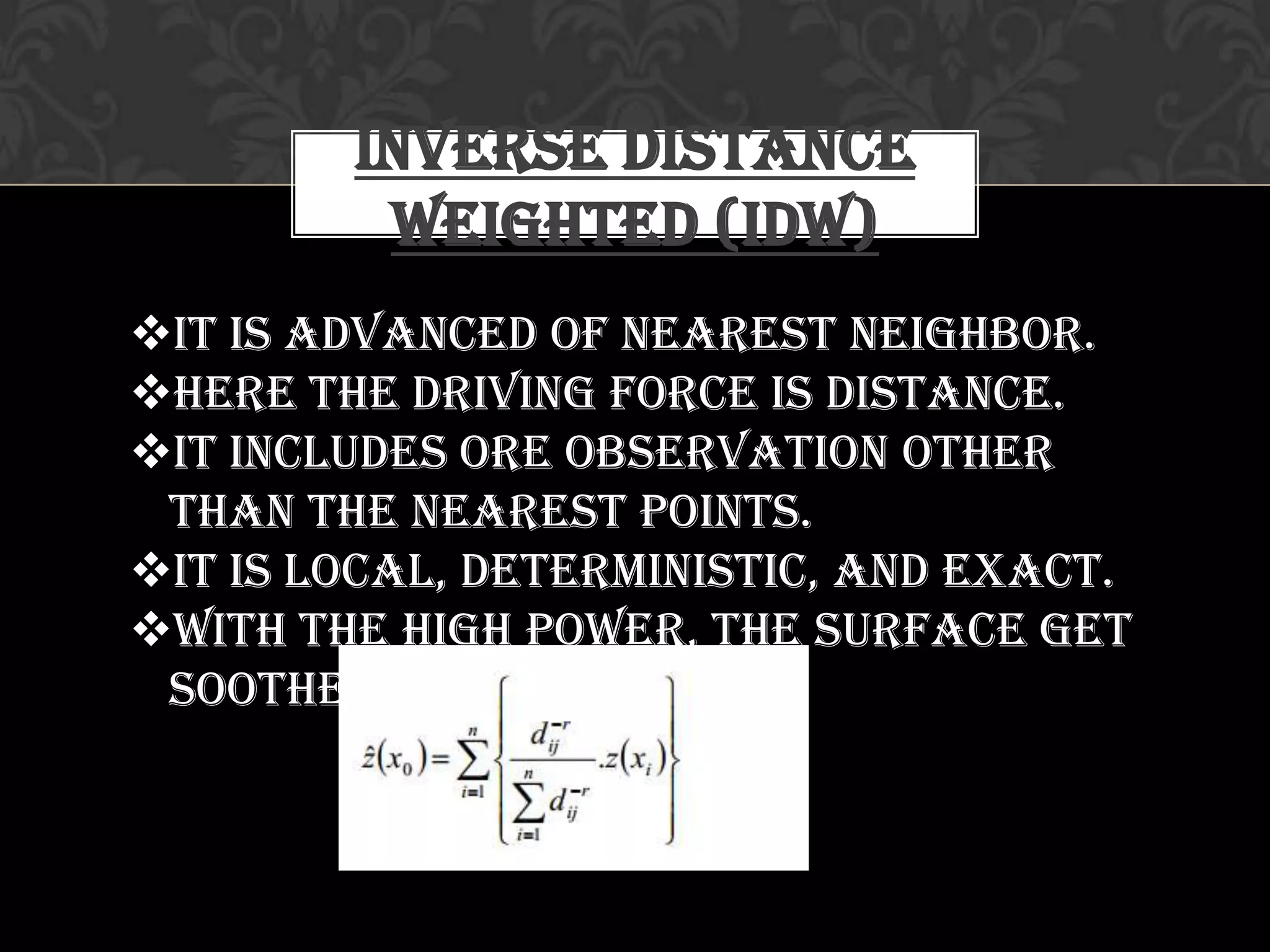 Inverse Distance
Weighted (IDW)
It is advanced of Nearest Neighbor.
Here the driving force is Distance.
It includes ore observation other
than the nearest points.
It is Local, Deterministic, and Exact.
With the high power, the surface get
soother and smoother
 