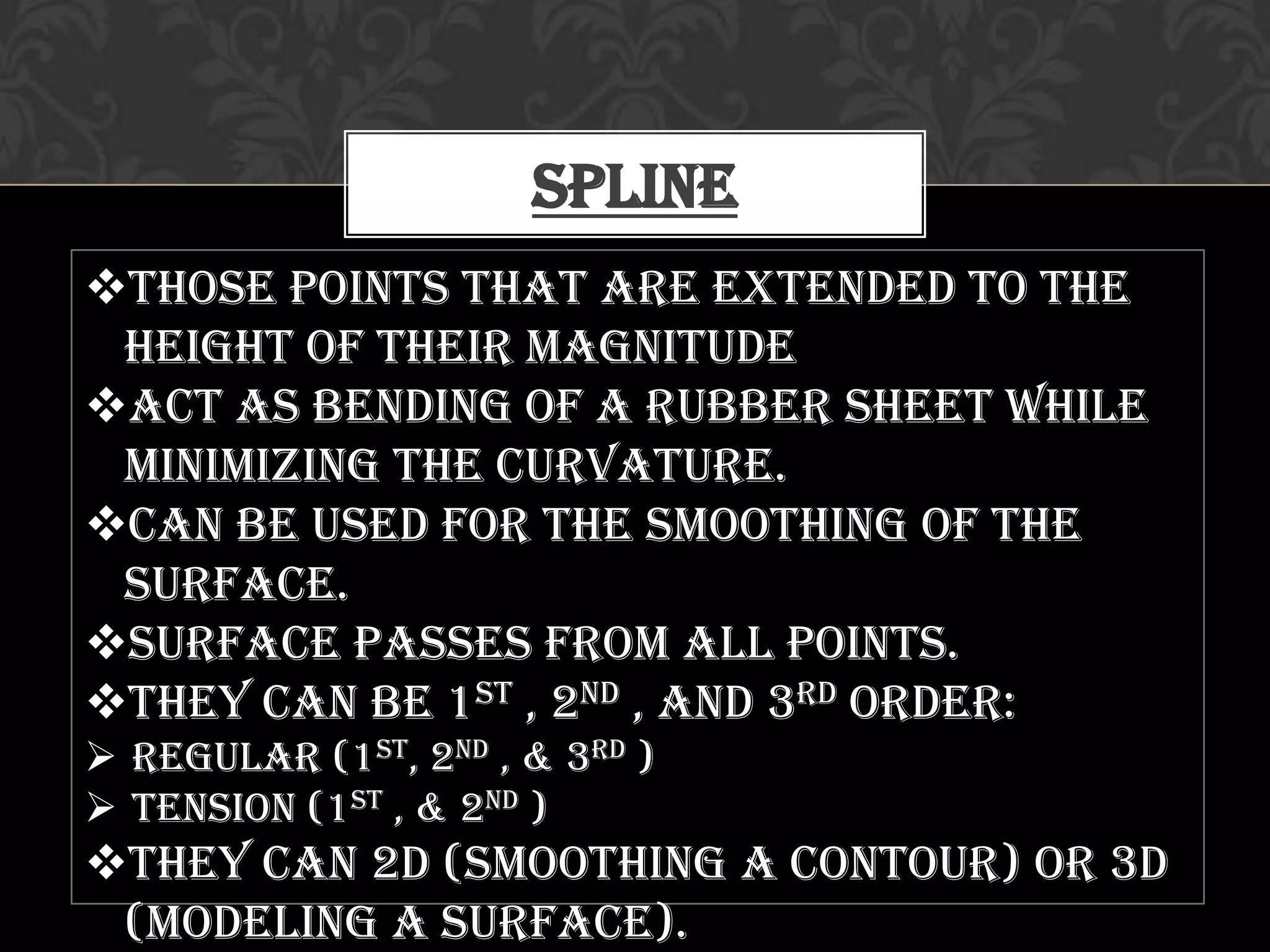Spline
Those points that are extended to the
height of their magnitude
Act as bending of a rubber sheet while
minimizing the curvature.
Can be used for the smoothing of the
surface.
Surface passes from all points.
They can be 1st , 2nd , and 3rd order:
 Regular (1st, 2nd , & 3rd )
 Tension (1st , & 2nd )
They can 2D (smoothing a contour) or 3D
(modeling a surface).
 