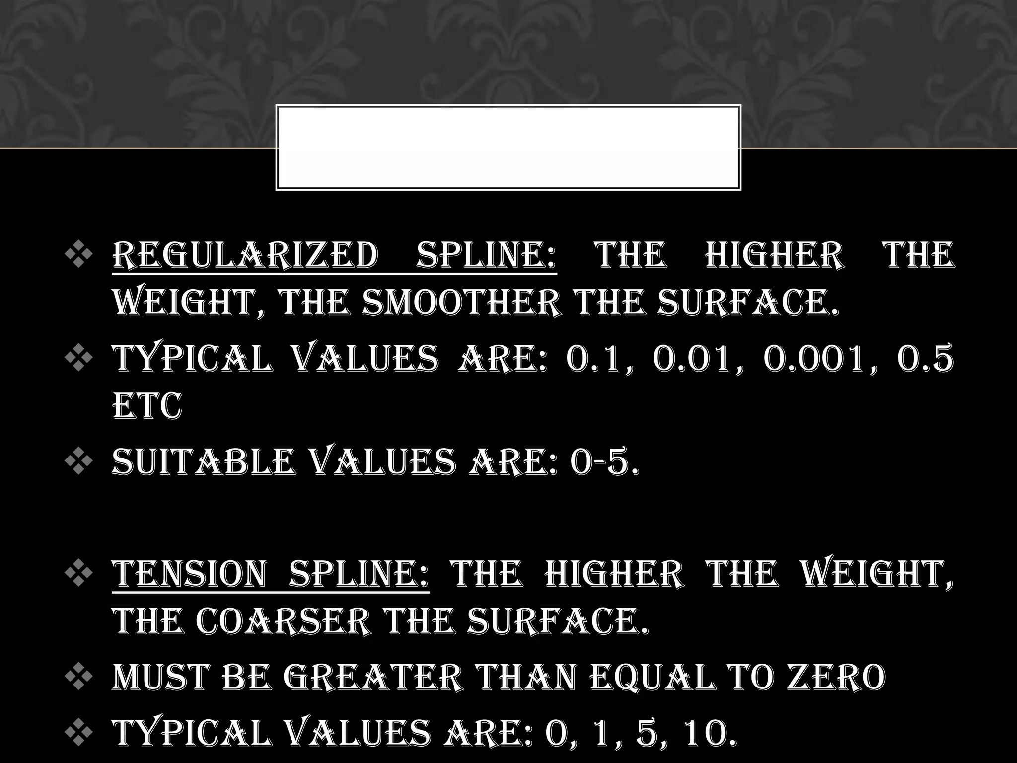 Regularized Spline: the higher the
weight, the smoother the surface.
 Typical values are: 0.1, 0.01, 0.001, 0.5
etc
 Suitable values are: 0-5.
 Tension Spline: the higher the weight,
the coarser the surface.
 Must be greater than equal to zero
 Typical values are: 0, 1, 5, 10.
 