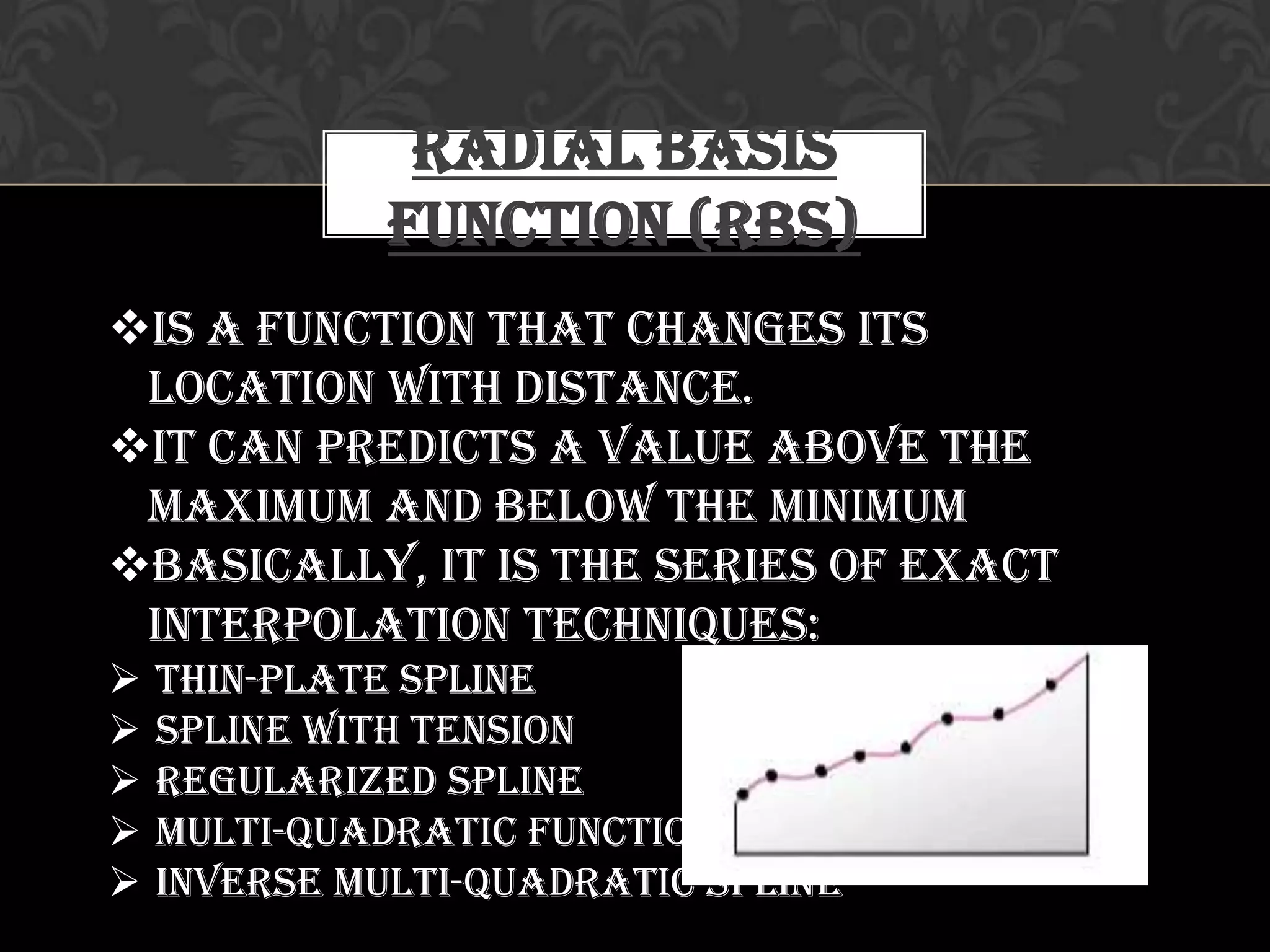 Radial Basis
Function (RBS)
Is a function that changes its
location with distance.
It can predicts a value above the
maximum and below the minimum
Basically, it is the series of exact
interpolation techniques:
 Thin-plate Spline
 Spline with Tension
 Regularized Spline
 Multi-Quadratic Function
 Inverse Multi-quadratic Spline
 