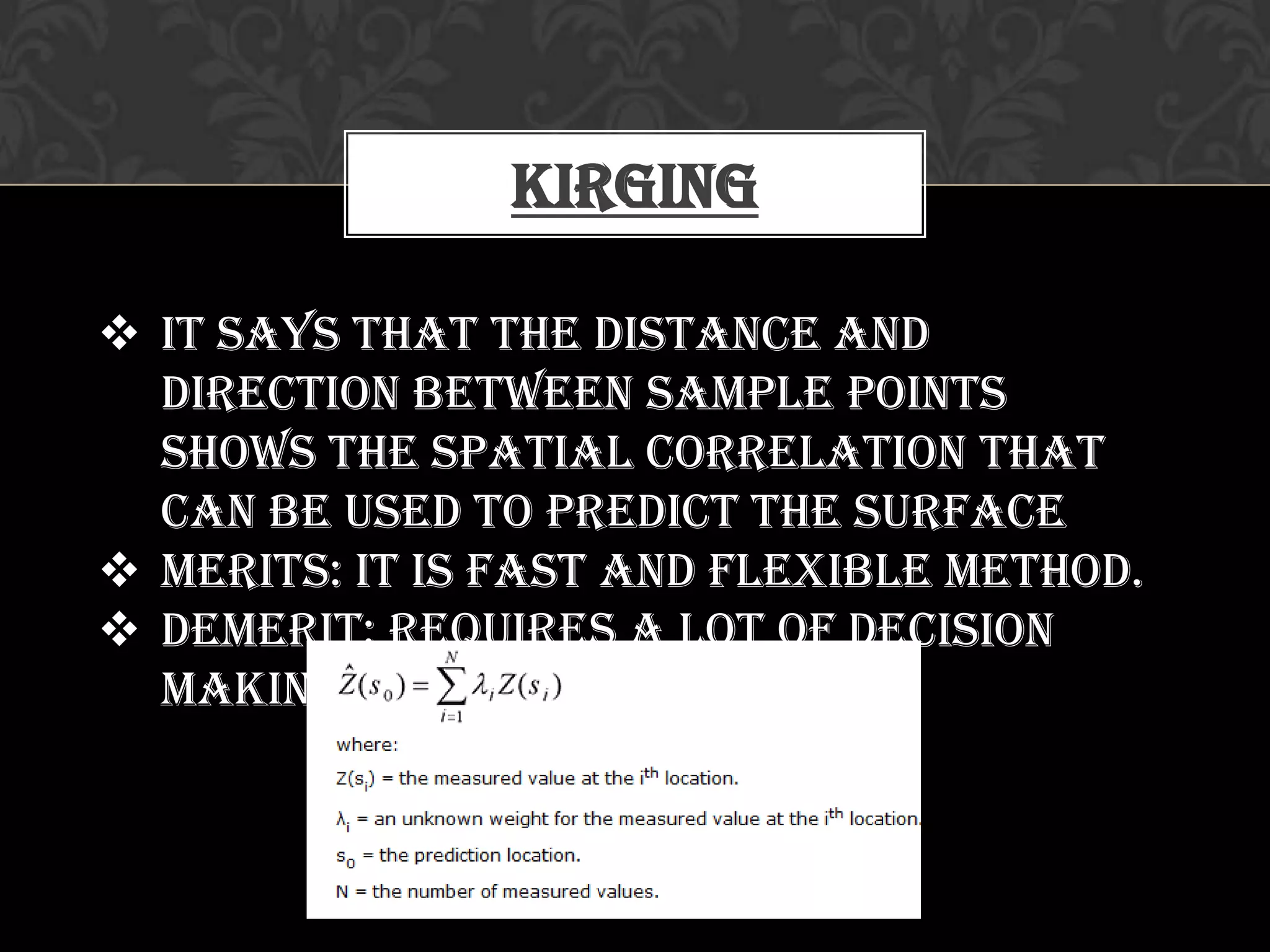 Kirging
 It says that the distance and
direction between sample points
shows the spatial correlation that
can be used to predict the surface
 Merits: it is fast and flexible method.
 Demerit: requires a lot of decision
making
 
