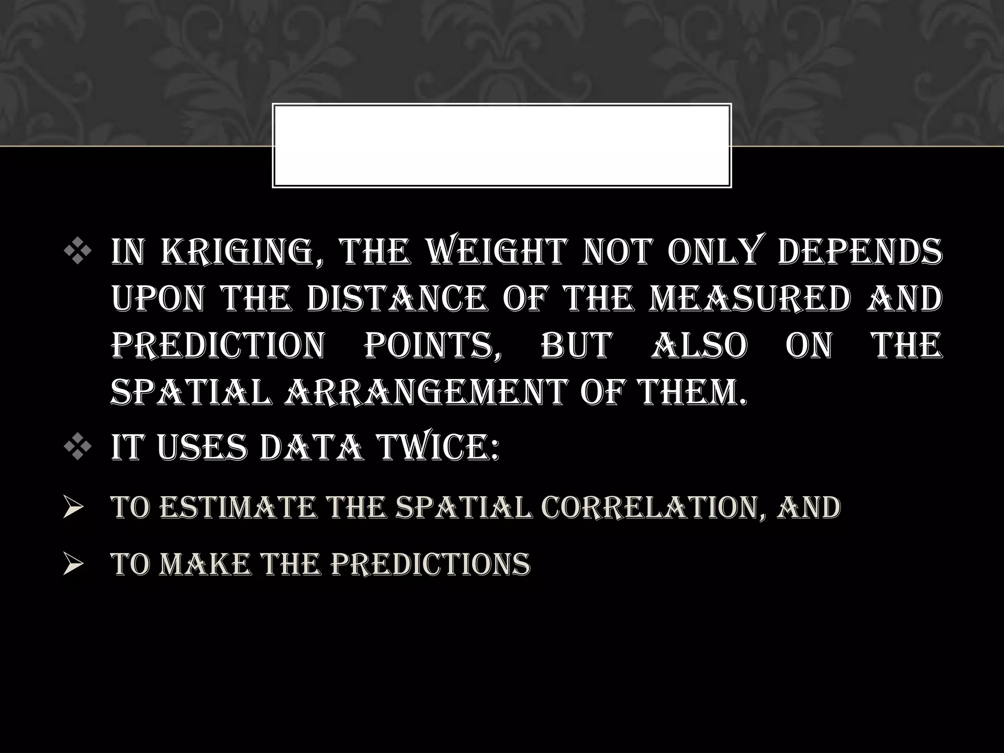  In Kriging, the weight not only depends
upon the distance of the measured and
prediction points, but also on the
spatial arrangement of them.
 It uses data twice:
 To estimate the spatial correlation, and
 To make the predictions
 