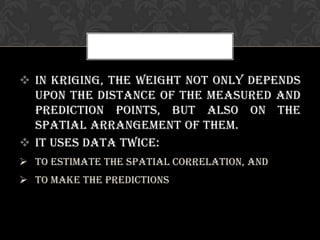  In Kriging, the weight not only depends
upon the distance of the measured and
prediction points, but also on the
spatial arrangement of them.
 It uses data twice:
 To estimate the spatial correlation, and
 To make the predictions
 