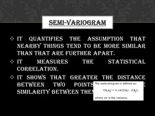  It quantifies the assumption that
nearby things tend to be more similar
than that are further apart.
 It measures the statistical
correlation.
 It shows that greater the distance
between two points, lesser the
similarity between them.
Semi-variogram
 