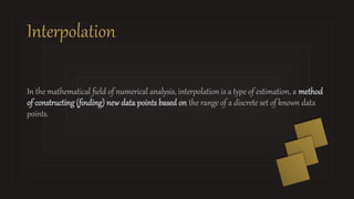 Interpolation
In the mathematical field of numerical analysis, interpolation is a type of estimation, a method
of constructing (finding) new data points based on the range of a discrete set of known data
points.
 