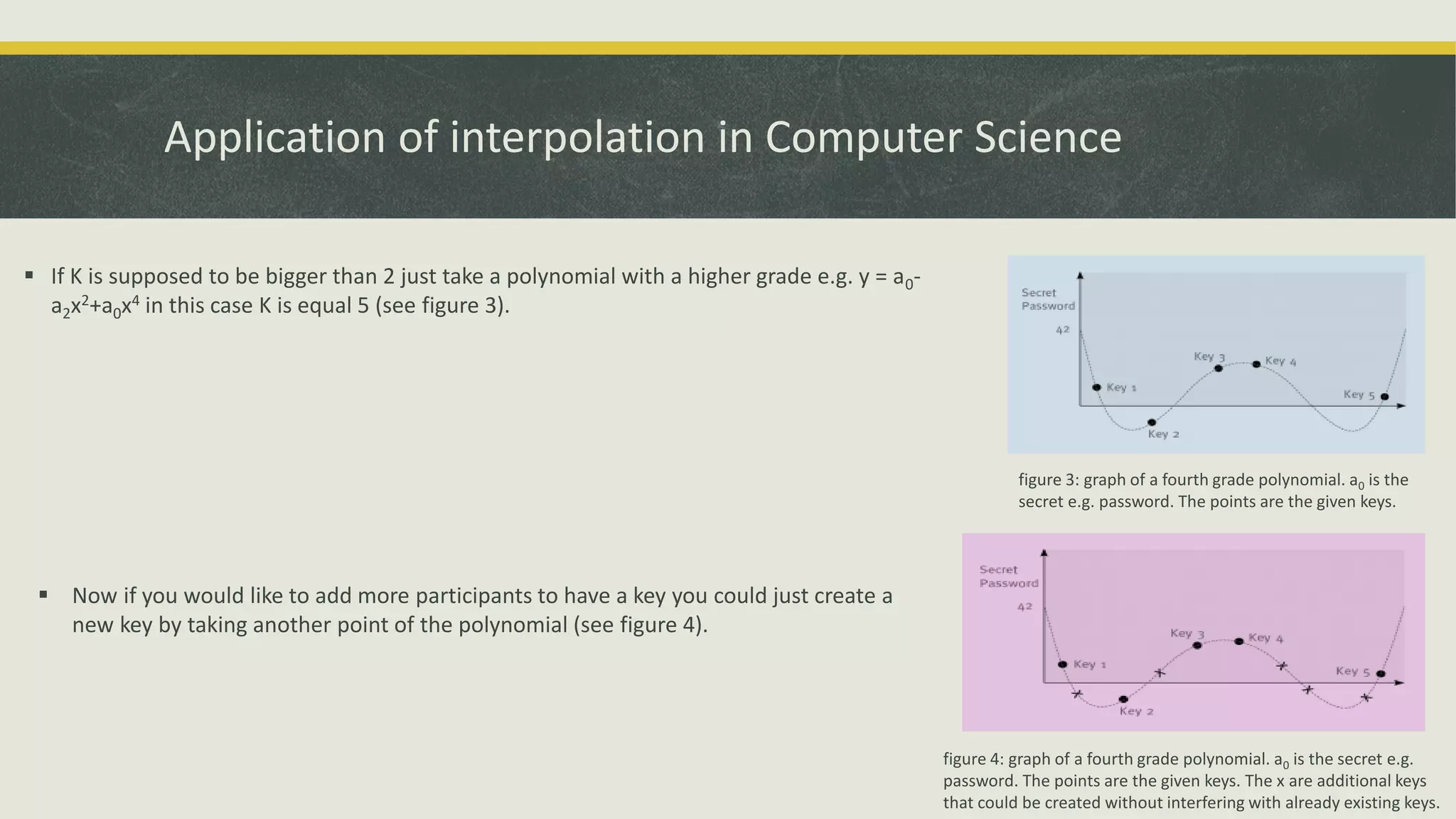 Application of interpolation in Computer Science
 If K is supposed to be bigger than 2 just take a polynomial with a higher grade e.g. y = a0-
a2x2+a0x4 in this case K is equal 5 (see figure 3).
figure 3: graph of a fourth grade polynomial. a0 is the
secret e.g. password. The points are the given keys.
 Now if you would like to add more participants to have a key you could just create a
new key by taking another point of the polynomial (see figure 4).
figure 4: graph of a fourth grade polynomial. a0 is the secret e.g.
password. The points are the given keys. The x are additional keys
that could be created without interfering with already existing keys.
 