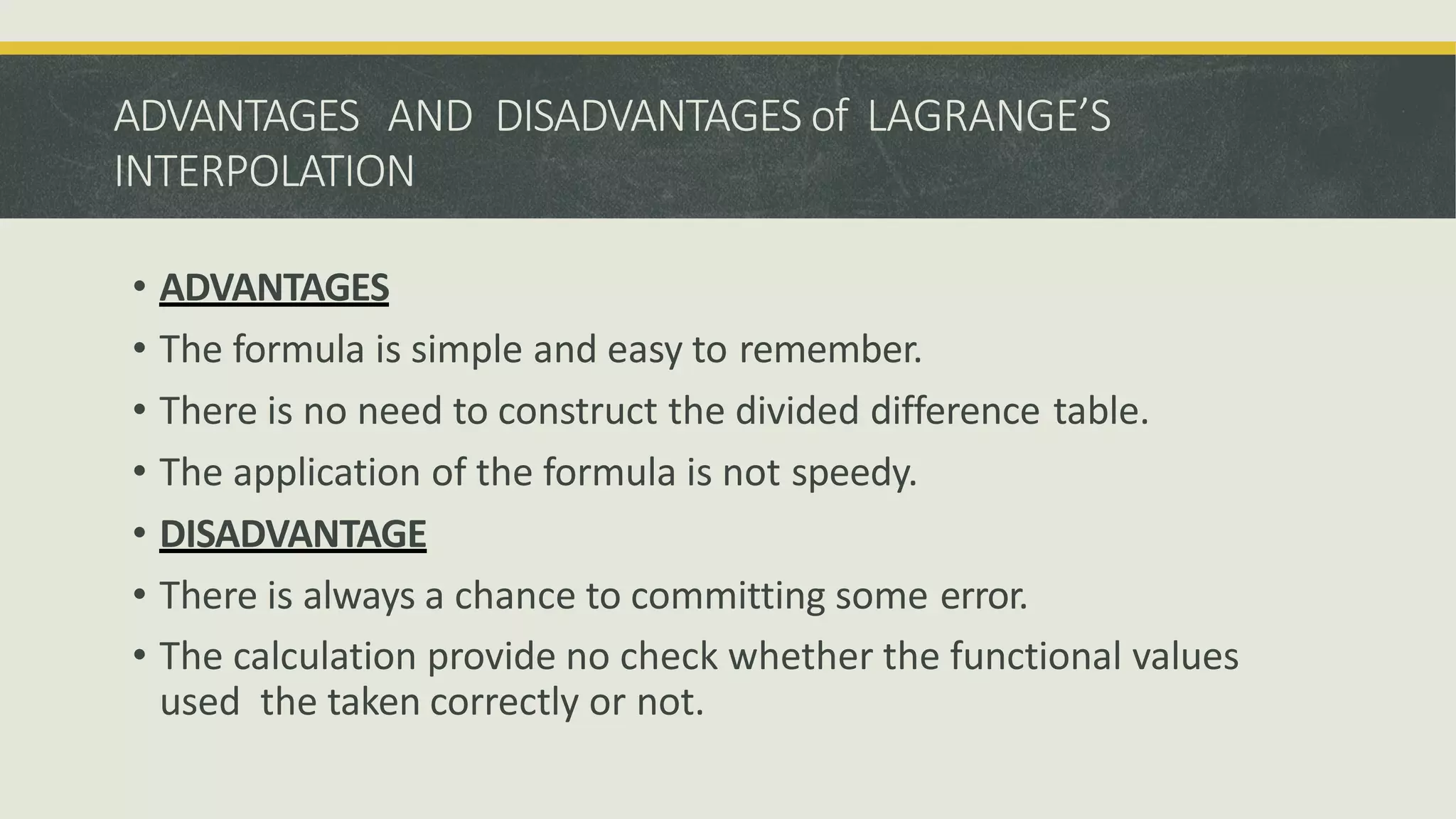 ADVANTAGES AND DISADVANTAGES of LAGRANGE’S
INTERPOLATION
• ADVANTAGES
• The formula is simple and easy to remember.
• There is no need to construct the divided difference table.
• The application of the formula is not speedy.
• DISADVANTAGE
• There is always a chance to committing some error.
• The calculation provide no check whether the functional values
used the taken correctly or not.
 