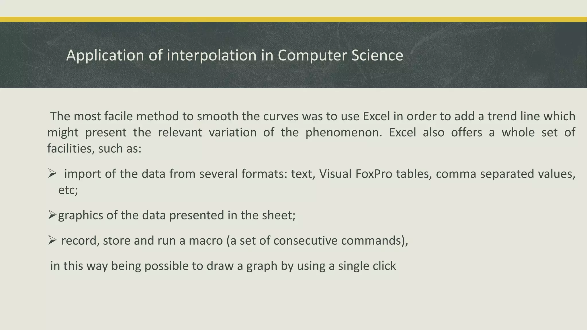 Application of interpolation in Computer Science
The most facile method to smooth the curves was to use Excel in order to add a trend line which
might present the relevant variation of the phenomenon. Excel also offers a whole set of
facilities, such as:
 import of the data from several formats: text, Visual FoxPro tables, comma separated values,
etc;
graphics of the data presented in the sheet;
 record, store and run a macro (a set of consecutive commands),
in this way being possible to draw a graph by using a single click
 