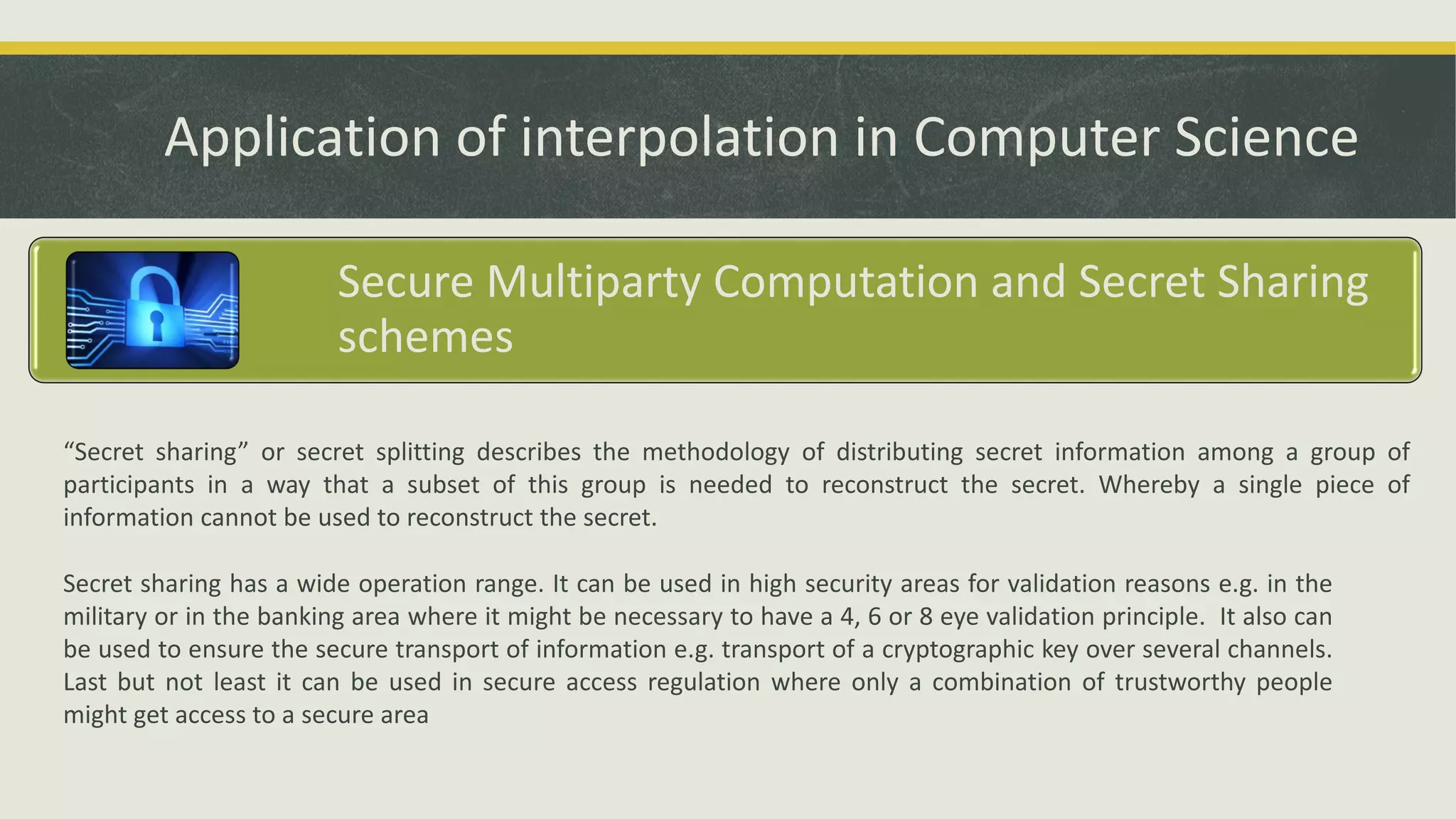 Application of interpolation in Computer Science
Secure Multiparty Computation and Secret Sharing
schemes
“Secret sharing” or secret splitting describes the methodology of distributing secret information among a group of
participants in a way that a subset of this group is needed to reconstruct the secret. Whereby a single piece of
information cannot be used to reconstruct the secret.
Secret sharing has a wide operation range. It can be used in high security areas for validation reasons e.g. in the
military or in the banking area where it might be necessary to have a 4, 6 or 8 eye validation principle. It also can
be used to ensure the secure transport of information e.g. transport of a cryptographic key over several channels.
Last but not least it can be used in secure access regulation where only a combination of trustworthy people
might get access to a secure area
 