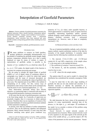 World Academy of Science, Engineering and Technology
International Journal of Mathematical, Computational Science and Engineering Vol:1 No:11, 2007

Interpolation of Geofield Parameters
A. Pashayev, C. Ardil, R. Sadiqov

Abstract—Various methods of geofield parameters restoration (by
algebraic polynoms; filters; rational fractions; interpolation splines;
geostatistical methods – kriging; search methods of nearest points –
inverse distance, minimum curvature, local – polynomial
interpolation; neural networks) have been analyzed and some
possible mistakes arising during geofield surface modeling have been
presented.

positivity of f (x, y)) values; multi squardrik function, at
which approximation is reached by means of square functions
(squardrik), representing hyperboles; splines; geostatic
methods (kriging), search methods of nearest points (inverse
distance, minimum curvature, local – polynomial
interpolation) etc. However, none of them is completely
universal [1- 12].
II. PROBLEM FORMULATION AND SOLUTION

International Science Index 11, 2007 waset.org/publications/11515

Keywords— interpolation methods, geofield parameters, neural
networks.

F

I.INTRODUCTION

OR many problems in sciences on Earth (geodesy,
geology, geophysics, cartography, photogrammetry, etc.)
the problem of modeling the geofields surface (height, depth,
pressure, temperature, pollution factor, etc.), that is usually
displayed on maps by means of isolines, is urgent. If
represertation of geofields surface is possible as the
function of two variables h=f (x, y), which has values

ˆ
hi

at

(xi, yi), (i = 1, n ) peaks, the digital model of this function is
necessary for computer processing and storage.
We are going to consider the digital model of geofield
(DMG) as a set of digital values of continuous objects in
cartography (e.g. height of a relief) for which their spatial
coordinates and the mean of structural description are
specified. It will allow calculating the values of geofield in the
given area. The important part of any DMG is the method of
interpolating of its surface. For this, various ways of
interpolation yield various results which can be estimated only
from the point of view of practical applications. [1 - 12].
Since observations practically always have discrete
character, so constructing maps is connected with necessity of
solving geofield parameters continuous restoration task.
At the same time the task of geofield parameters restoration
is far from being simple. So, if networks of supervision are
essentially irregular, then it is necessary to obtain optimum
decision. Therefore there was an expediency of creation of the
automated databanks of various (geofield restoration) methods
and their parameters mapping [2].
At present, more than ten methods of surface interpolation
are known. They are the following; algebraic and orthogonal
polynoms, filters, rational fractions; in some cases they take
functions satisfying some apriori given conditions (e.g.
Authors are with the National Academy of Aviation, 370045, Azerbaijan,
Baku, Airport «Bina», tel.: (99412) 97 – 26 – 00, 23 – 91; Fax. (99412) 97-2829 (e-mail: e-mail: sadixov@mail.ru).

The use of statistical probability methods, such as the leastsquares method, requires preliminary analysis of the data for
normality of the sample distribution. A normality check
assumes that the following four conditions are satisfied.
1. The intervals x ± σ , x ± 2σ x and x ± 3σ must
contain 68, 95, and 100%, respectively, of the sample values
x is the mean and о is the standard deviation).
2. The coefficient of variation V must not exceed 33%.
3. The kurtosis E x and the asymmetry coefficient S k
must be close to zero.
4. x ≈ M . where M is the sample median.
The analysis data [5], are used to model (1), showed that
distribution has contradicted the normality assumption (Table
1).
It must be noted that in the early stage modeling of
geofield, the data are not only limited and uncertain. It is
therefore necessary to identify the parameters of a
mathematical model of a multivariate object described by the
regression equation.
m m− j

Hm = ∑∑cjk x j yk

, ( j = 0,m; k = 0,m, j + k ≤m)

(1)

j=0 k=0

We shall determine the fuzzy values of the parameters of
equation (1) using experimentally statistical data of the
process, i.e., the input x , y and output H coordinates of
the model. Let us consider a solution of this problem using
neural networks [13, 14].
Neural Network: A neural network consists of
interconnected sets of neurons. When a neural network is used
to solve equation (1), the input signals of the network are the
values of the variable B= (x , y ), and the output is H . The
values of the parameters are the network parameters. Neural-

349

 