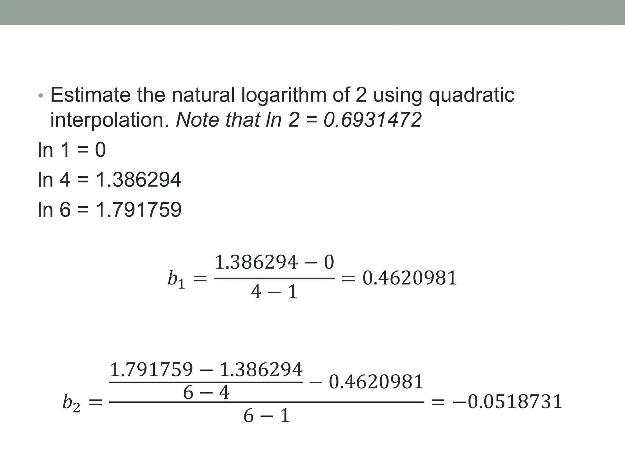 • Estimate the natural logarithm of 2 using quadratic
interpolation. Note that ln 2 = 0.6931472
ln 1 = 0
ln 4 = 1.386294
ln 6 = 1.791759
𝑏1 =
1.386294 − 0
4 − 1
= 0.4620981
𝑏2 =
1.791759 − 1.386294
6 − 4
− 0.4620981
6 − 1
= −0.0518731
 