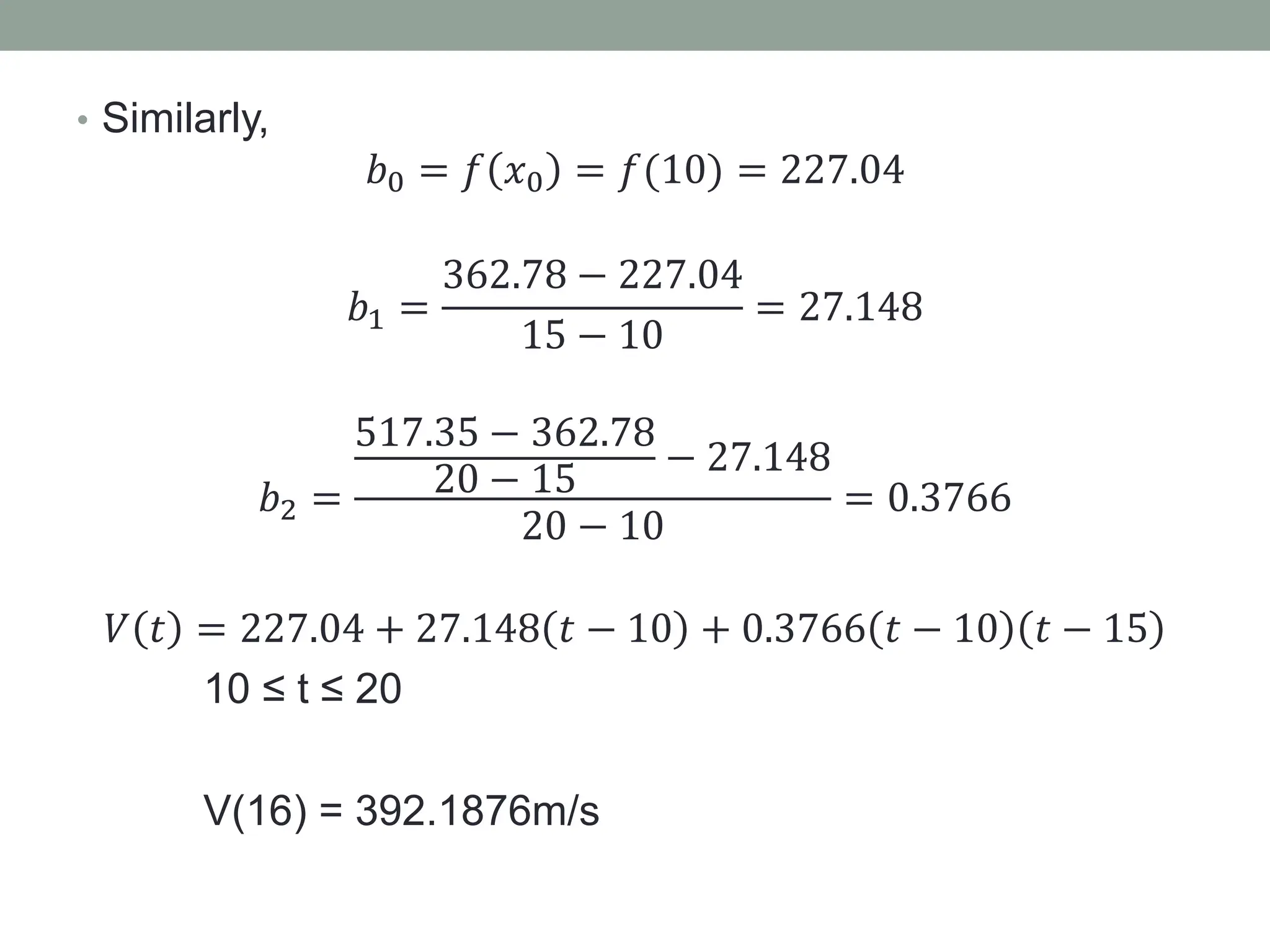 • Similarly,
𝑏0 = 𝑓 𝑥0 = 𝑓(10) = 227.04
𝑏1 =
362.78 − 227.04
15 − 10
= 27.148
𝑏2 =
517.35 − 362.78
20 − 15
− 27.148
20 − 10
= 0.3766
𝑉 𝑡 = 227.04 + 27.148 𝑡 − 10 + 0.3766 𝑡 − 10 𝑡 − 15
10 ≤ t ≤ 20
V(16) = 392.1876m/s
 
