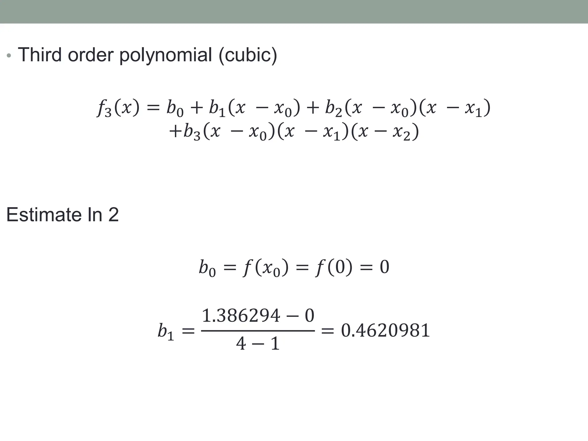 • Third order polynomial (cubic)
𝑓3 𝑥 = 𝑏0 + 𝑏1 𝑥 − 𝑥0 + 𝑏2 𝑥 − 𝑥0 𝑥 − 𝑥1
+𝑏3 𝑥 − 𝑥0 𝑥 − 𝑥1 (𝑥 − 𝑥2)
Estimate ln 2
𝑏0 = 𝑓 𝑥0 = 𝑓 0 = 0
𝑏1 =
1.386294 − 0
4 − 1
= 0.4620981
 