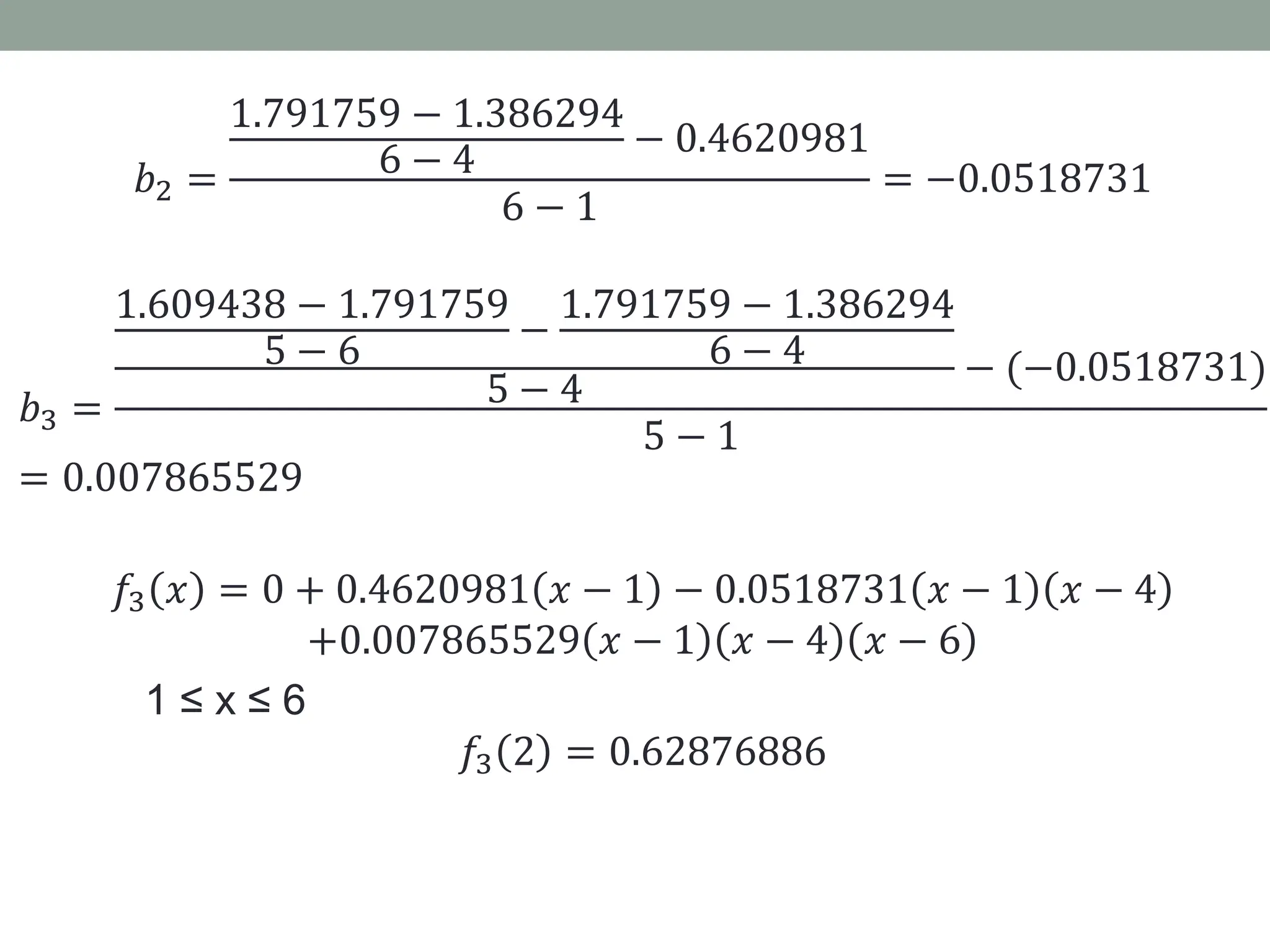 𝑏2 =
1.791759 − 1.386294
6 − 4 − 0.4620981
6 − 1
= −0.0518731
𝑏3 =
1.609438 − 1.791759
5 − 6
−
1.791759 − 1.386294
6 − 4
5 − 4
− (−0.0518731)
5 − 1
= 0.007865529
𝑓3 𝑥 = 0 + 0.4620981 𝑥 − 1 − 0.0518731 𝑥 − 1 𝑥 − 4
+0.007865529 𝑥 − 1 𝑥 − 4 𝑥 − 6
1 ≤ x ≤ 6
𝑓3 2 = 0.62876886
 