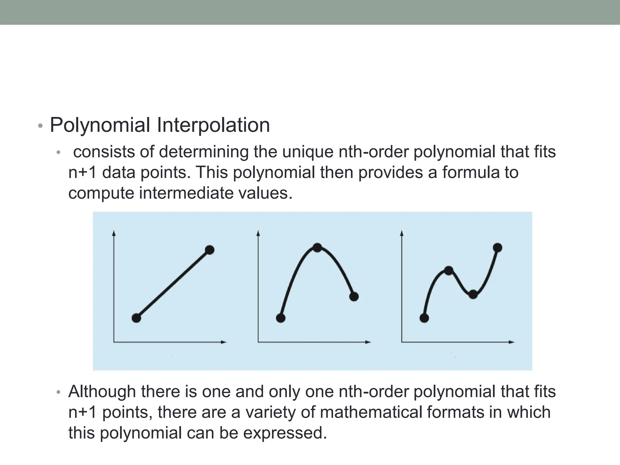 • Polynomial Interpolation
• consists of determining the unique nth-order polynomial that fits
n+1 data points. This polynomial then provides a formula to
compute intermediate values.
• Although there is one and only one nth-order polynomial that fits
n+1 points, there are a variety of mathematical formats in which
this polynomial can be expressed.
 