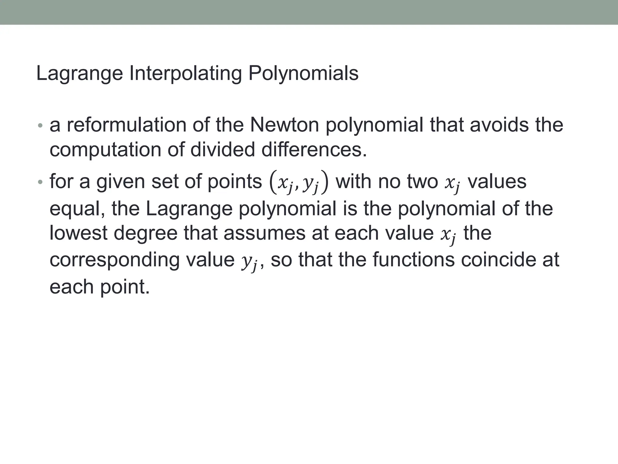 • a reformulation of the Newton polynomial that avoids the
computation of divided differences.
• for a given set of points 𝑥𝑗, 𝑦𝑗 with no two 𝑥𝑗 values
equal, the Lagrange polynomial is the polynomial of the
lowest degree that assumes at each value 𝑥𝑗 the
corresponding value 𝑦𝑗, so that the functions coincide at
each point.
Lagrange Interpolating Polynomials
 