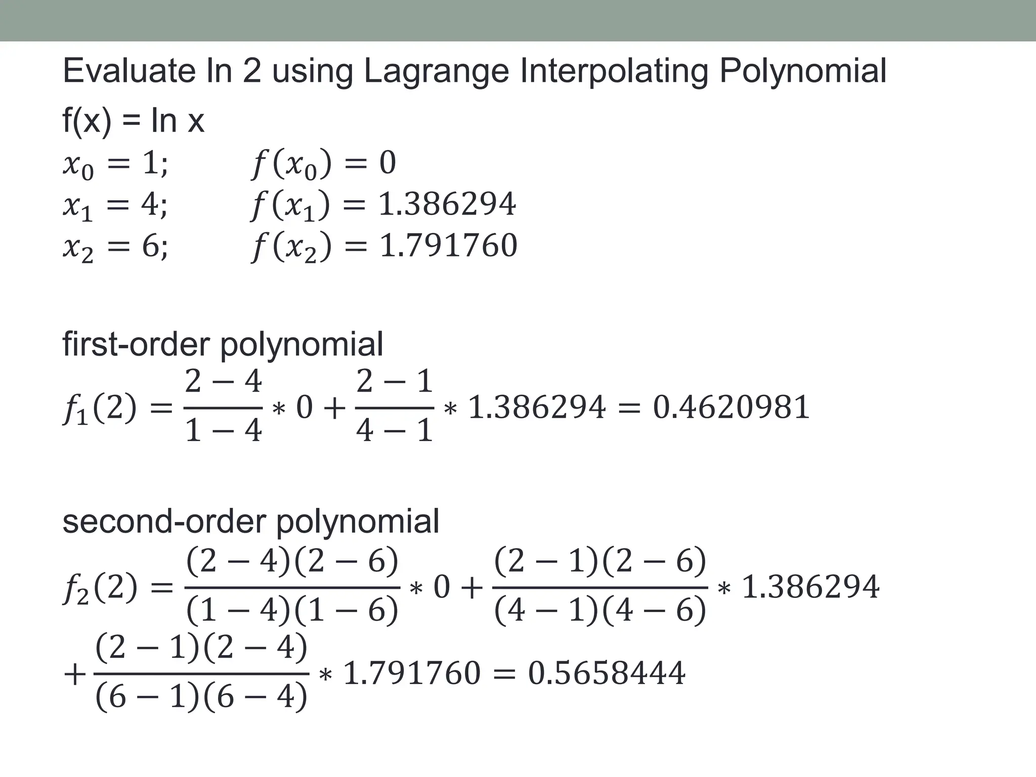 Evaluate ln 2 using Lagrange Interpolating Polynomial
f(x) = ln x
𝑥0 = 1; 𝑓 𝑥0 = 0
𝑥1 = 4; 𝑓 𝑥1 = 1.386294
𝑥2 = 6; 𝑓 𝑥2 = 1.791760
first-order polynomial
𝑓1 2 =
2 − 4
1 − 4
∗ 0 +
2 − 1
4 − 1
∗ 1.386294 = 0.4620981
second-order polynomial
𝑓2 2 =
2 − 4 2 − 6
1 − 4 1 − 6
∗ 0 +
2 − 1 2 − 6
4 − 1 4 − 6
∗ 1.386294
+
2 − 1 2 − 4
6 − 1 6 − 4
∗ 1.791760 = 0.5658444
 