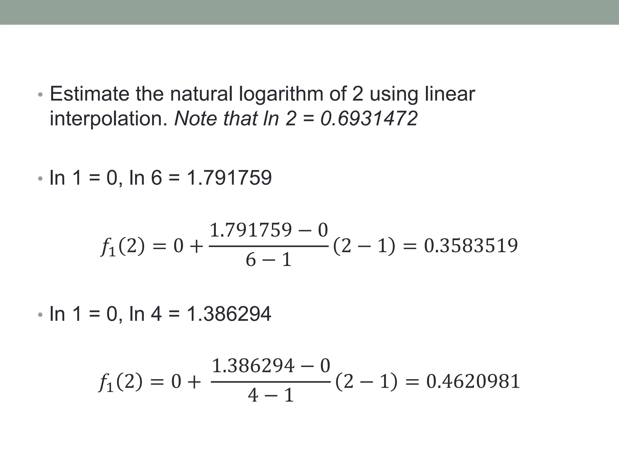 • Estimate the natural logarithm of 2 using linear
interpolation. Note that ln 2 = 0.6931472
• ln 1 = 0, ln 6 = 1.791759
𝑓1 2 = 0 +
1.791759 − 0
6 − 1
2 − 1 = 0.3583519
• ln 1 = 0, ln 4 = 1.386294
𝑓1 2 = 0 +
1.386294 − 0
4 − 1
2 − 1 = 0.4620981
 