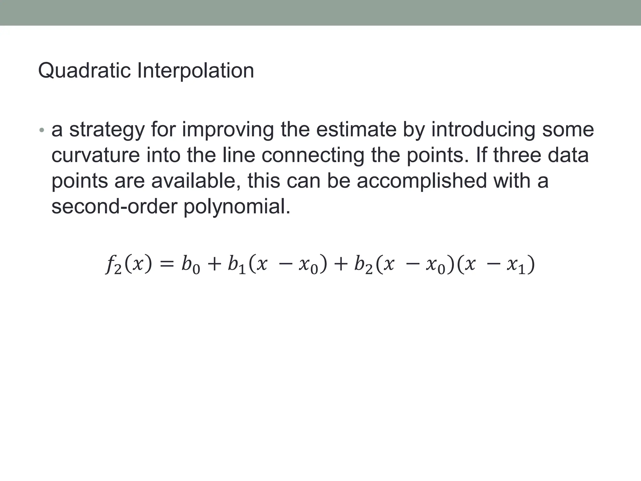 • a strategy for improving the estimate by introducing some
curvature into the line connecting the points. If three data
points are available, this can be accomplished with a
second-order polynomial.
𝑓2 𝑥 = 𝑏0 + 𝑏1 𝑥 − 𝑥0 + 𝑏2(𝑥 − 𝑥0)(𝑥 − 𝑥1)
Quadratic Interpolation
 