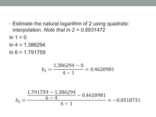 • Estimate the natural logarithm of 2 using quadratic
interpolation. Note that ln 2 = 0.6931472
ln 1 = 0
ln 4 = 1.386294
ln 6 = 1.791759
𝑏1 =
1.386294 − 0
4 − 1
= 0.4620981
𝑏2 =
1.791759 − 1.386294
6 − 4
− 0.4620981
6 − 1
= −0.0518731
 