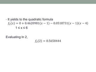 • It yields to the quadratic formula
𝑓2 𝑥 = 0 + 0.4620981 𝑥 − 1 − 0.0518731 𝑥 − 1 𝑥 − 4
1 ≤ x ≤ 6
Evaluating ln 2,
𝑓2 2 = 0.5658444
 