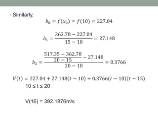 • Similarly,
𝑏0 = 𝑓 𝑥0 = 𝑓(10) = 227.04
𝑏1 =
362.78 − 227.04
15 − 10
= 27.148
𝑏2 =
517.35 − 362.78
20 − 15
− 27.148
20 − 10
= 0.3766
𝑉 𝑡 = 227.04 + 27.148 𝑡 − 10 + 0.3766 𝑡 − 10 𝑡 − 15
10 ≤ t ≤ 20
V(16) = 392.1876m/s
 
