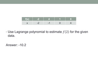 • Use Lagrange polynomial to estimate 𝑓 2 for the given
data.
Answer: -10.2
f(x) -2 4 1 8
x -2 -1 0 4
 