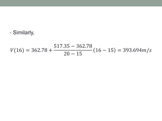 • Similarly,
𝑉(16) = 362.78 +
517.35 − 362.78
20 − 15
16 − 15 = 393.694𝑚/𝑠
 