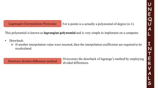 Newton’s divided difference method
Lagrange’s Interpolation Formulae
U
N
E
Q
U
A
L
I
N
T
E
R
V
A
L
S
For n points is a actually a polynomial of degree (n-1).
This polynomial is known as lagrangian polynomial and is very simple to implement on a computer.
• Drawback:
 If another interpolation value were inserted, then the interpolation coefficients are required to be
recalculated.
Overcomes the drawback of lagrange’s method by employing
divided differences.
 