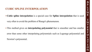  Cubic spline interpolation is a special case for Spline interpolation that is used
very often to avoid the problem of Runge's phenomenon.
 This method gives an interpolating polynomial that is smoother and has smaller
error than some other interpolating polynomials such as Lagrange polynomial and
Newton’s polynomial.
S
P
L
I
N
E
I
N
T
E
R
P
O
L
A
T
I
O
N
CUBIC SPLINE INTERPOLATION
 