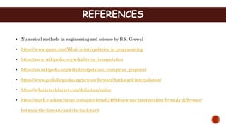 REFERENCES
• Numerical methods in engineering and science by B.S. Grewal
• https://www.quora.com/What-is-interpolation-in-programming
• https://en.m.wikipedia.org/wiki/String_interpolation
• https://en.wikipedia.org/wiki/Interpolation_(computer_graphics)
• https://www.geeksforgeeks.org/newton-forward-backward-interpolation/
• https://whatis.techtarget.com/definition/spline
• https://math.stackexchange.com/questions/624894/newtons-interpolation-formula-difference-
between-the-forward-and-the-backward
 
