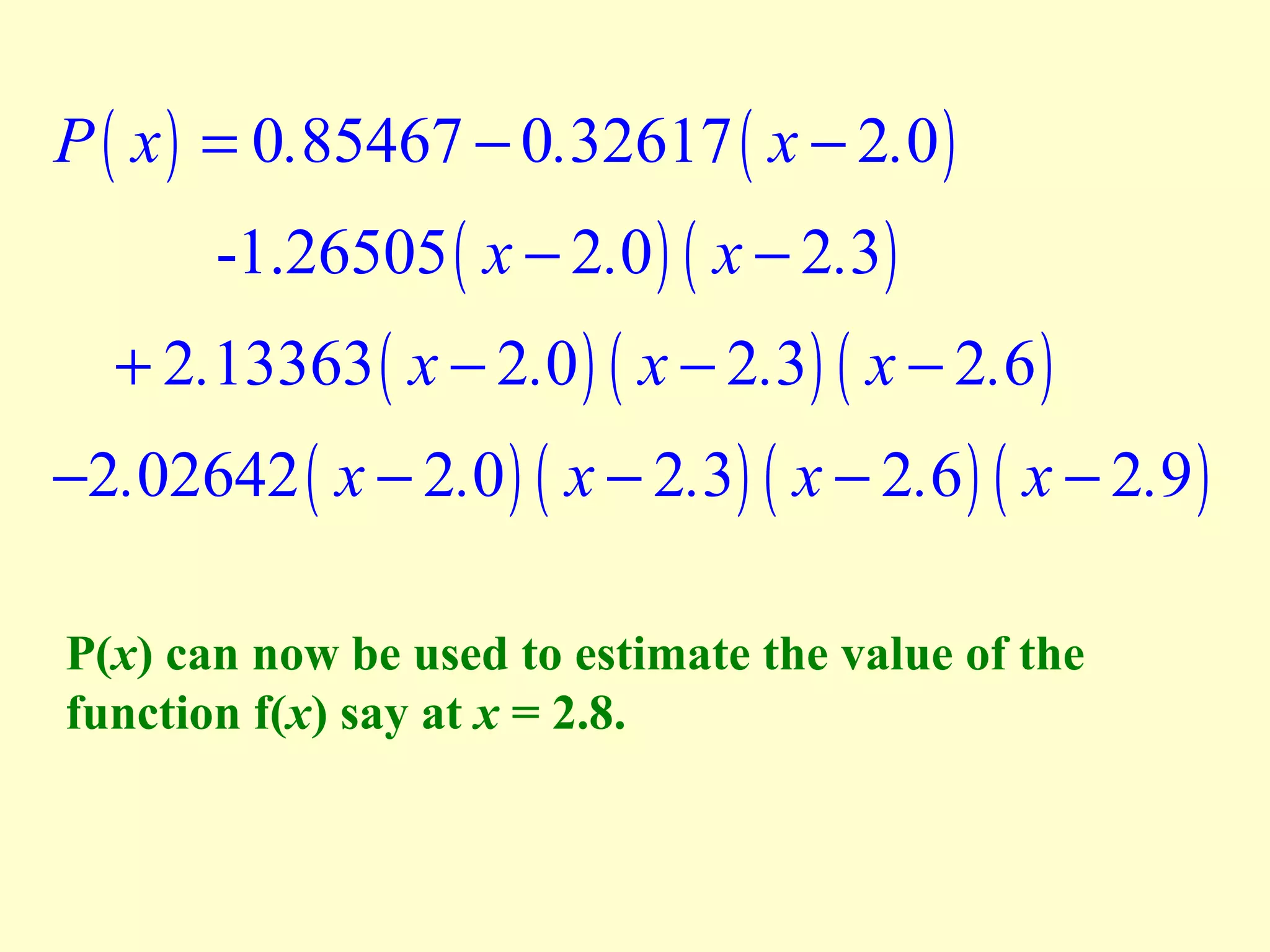 P ( x ) = 0.85467 − 0.32617 ( x − 2.0 )
-1.26505 ( x − 2.0 ) ( x − 2.3 )

+ 2.13363 ( x − 2.0 ) ( x − 2.3) ( x − 2.6 )

−2.02642 ( x − 2.0 ) ( x − 2.3) ( x − 2.6 ) ( x − 2.9 )
P(x) can now be used to estimate the value of the
function f(x) say at x = 2.8.

 
