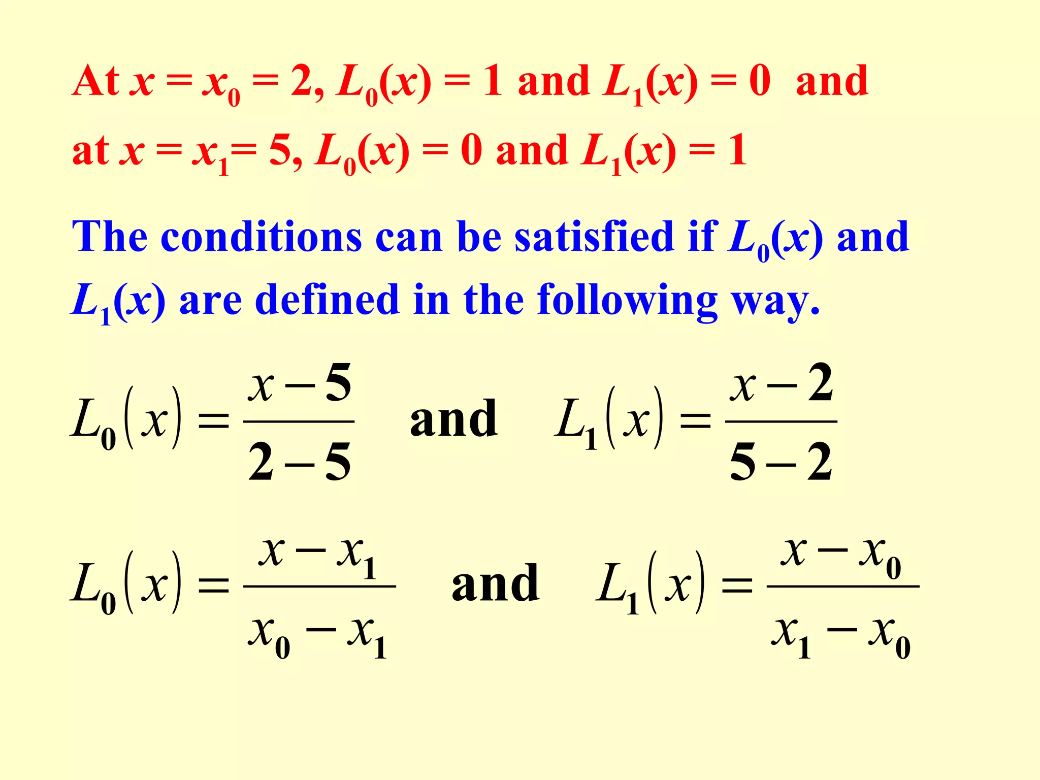 At x = x0 = 2, L0(x) = 1 and L1(x) = 0 and
at x = x1= 5, L0(x) = 0 and L1(x) = 1
The conditions can be satisfied if L0(x) and
L1(x) are defined in the following way.

x−5
L0 ( x ) =
and
2−5

x − x1
L0 ( x ) =
x0 − x1

x−2
L1 ( x ) =
5−2

x − x0
and L1 ( x ) =
x1 − x0

 