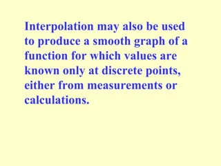 Interpolation may also be used
to produce a smooth graph of a
function for which values are
known only at discrete points,
either from measurements or
calculations.

 