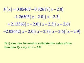 P ( x ) = 0.85467 − 0.32617 ( x − 2.0 )
-1.26505 ( x − 2.0 ) ( x − 2.3 )

+ 2.13363 ( x − 2.0 ) ( x − 2.3) ( x − 2.6 )

−2.02642 ( x − 2.0 ) ( x − 2.3) ( x − 2.6 ) ( x − 2.9 )
P(x) can now be used to estimate the value of the
function f(x) say at x = 2.8.

 