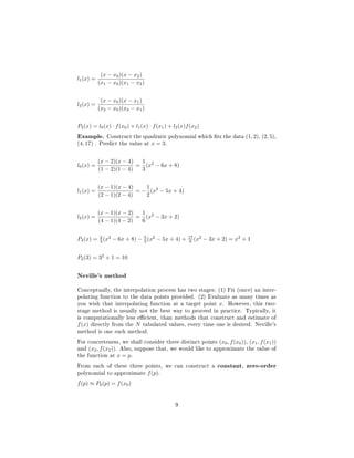 l1(x) =
(x − x0)(x − x2)
(x1 − x0)(x1 − x2)
l2(x) =
(x − x0)(x − x1)
(x2 − x0)(x2 − x1)
P2(x) = l0(x) · f(x0) + l1(x) · f(x1) + l2(x)f(x2) 
Example. Construct the quadratic polynomial which ts the data (1, 2), (2, 5),
(4, 17) . Predict the value at x = 3.
l0(x) =
(x − 2)(x − 4)
(1 − 2)(1 − 4)
=
1
3
(x2
− 6x + 8)
l1(x) =
(x − 1)(x − 4)
(2 − 1)(2 − 4)
= −
1
2
(x2
− 5x + 4)
l2(x) =
(x − 1)(x − 2)
(4 − 1)(4 − 2)
=
1
6
(x2
− 3x + 2)
P2(x) = 2
3 (x2
− 6x + 8) − 5
2 (x2
− 5x + 4) + 17
6 (x2
− 3x + 2) = x2
+ 1
P2(3) = 32
+ 1 = 10
Neville's method
Conceptually, the interpolation process has two stages: (1) Fit (once) an inter-
polating function to the data points provided. (2) Evaluate as many times as
you wish that interpolating function at a target point x. However, this two-
stage method is usually not the best way to proceed in practice. Typically, it
is computationally less ecient, than methods that construct and estimate of
f(x) directly from the N tabulated values, every time one is desired. Neville's
method is one such method.
For concreteness, we shall consider three distinct points (x0, f(x0)), (x1, f(x1))
and (x2, f(x2)). Also, suppose that, we would like to approximate the value of
the function at x = p.
From each of these three points, we can construct a constant, zero-order
polynomial to approximate f(p).
f(p) ≈ P0(p) = f(x0)
9
 