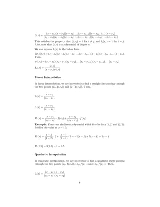 li(x) =
(x − x0)(x − x1)(x − x2) . . . (x − xi−1)(x − xi+1) . . . (x − xn)
(xi − x0)(xi − x1)(xi − x2) . . . (xi − xi−1)(xi − xi+1) . . . (xi − xn)
This satises the property that li(xj) = 0 for i = j, and li(xj) = 1 for i = j.
Also, note that li(x) is a polynomial of degree n.
We can express li(x) in the below form.
Let w(x) = (x − x0)(x − x1)(x − x2) . . . (x − xi−1)(x − xi)(x − xi+1) . . . (x − xn).
Then,
w (xi) = (xi − x0)(xi − x1)(xi − x2) . . . (xi − xi−1)(xi − xi+1) . . . (xi − xn)
Li(x) =
w(x)
(x − xi)w (x)
Linear Interpolation
In linear interpolation, we are interested to nd a straight-line passing through
the two points (x0, f(x0)) and (x1, f(x1)). Then,
l0(x) =
x − x1
(x0 − x1)
l1(x) =
x − x0
(x1 − x0)
P1(x) =
x − x1
(x0 − x1)
· f(x0) +
x − x0
(x0 − x1)
· f(x1) 
Example. Construct the linear polynomial which ts the data (1, 2) and (2, 5).
Predict the value at x = 1.5.
P1(x) =
x − 2
(1 − 2)
· 2 +
x − 1
(2 − 1)
· 5 = −2(x − 2) + 5(x − 1) = 3x − 1
P1(1.5) = 3(1.5) − 1 = 3.5
Quadratic Interpolation
In quadratic interpolation, we are interested to nd a quadratic curve passing
through the two points (x0, f(x0)), (x1, f(x1)) and (x2, f(x2)). Then,
l0(x) =
(x − x1)(x − x2)
(x0 − x1)(x0 − x2)
8
 