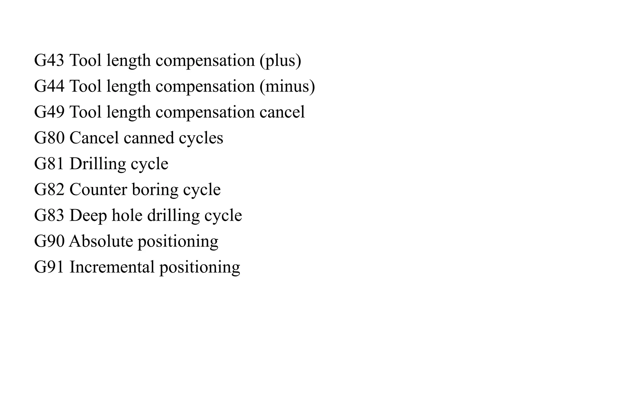 G43 Tool length compensation (plus)
G44 Tool length compensation (minus)
G49 Tool length compensation cancel
G80 Cancel canned cycles
G81 Drilling cycle
G82 Counter boring cycle
G83 Deep hole drilling cycle
G90 Absolute positioning
G91 Incremental positioning
 