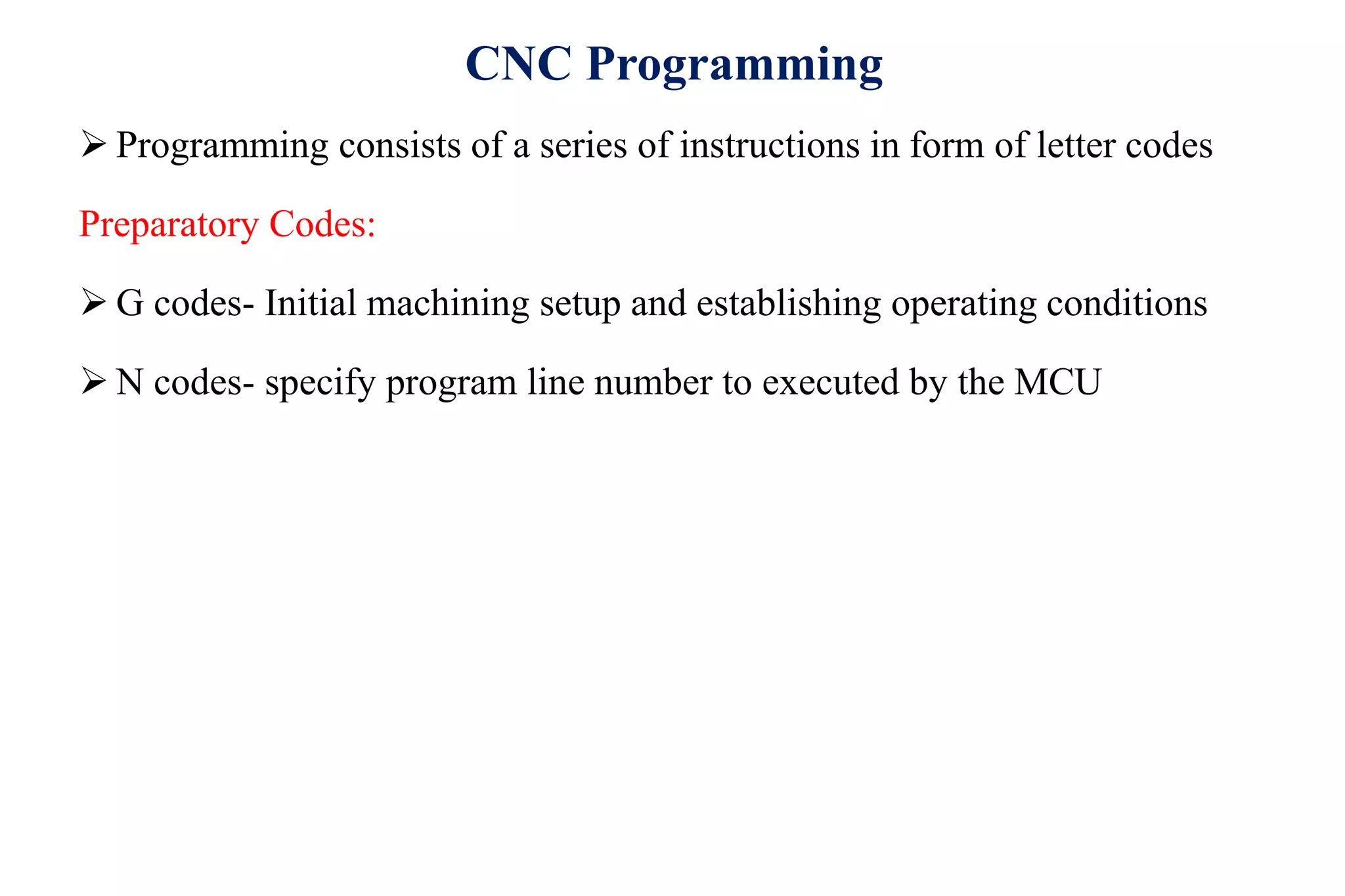 CNC Programming
 Programming consists of a series of instructions in form of letter codes
Preparatory Codes:
 G codes- Initial machining setup and establishing operating conditions
 N codes- specify program line number to executed by the MCU
 