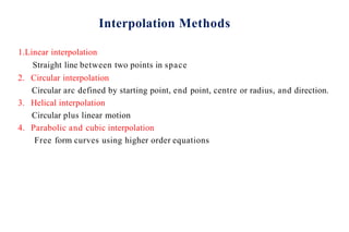 Interpolation Methods
1.Linear interpolation
Straight line between two points in space
2. Circular interpolation
Circular arc defined by starting point, end point, centre or radius, and direction.
3. Helical interpolation
Circular plus linear motion
4. Parabolic and cubic interpolation
Free form curves using higher order equations
 