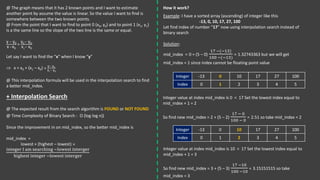@ The graph means that it has 2 known points and I want to estimate
another point by assume the value is linear. So the value I want to find is
somewhere between the two known points.
@ From the point that I want to find to point 0 (x0, y0) and to point 1 (x1, y1)
is a the same line so the slope of the two line is the same or equal.
y − y0
x −x0
=
y1− y0
x1− x0
Let say I want to find the “x” when I know “y”
 x = x0 + (x1 – x0) ×
y− y0
y1− y0
@ This interpolation formula will be used in the interpolation search to find
a better mid_index.
+ Interpolation Search
@ The expected result from the search algorithm is FOUND or NOT FOUND
@ Time Complexity of Binary Search : O (log log n))
Since the improvement in on mid_index, so the better mid_index is
mid_index =
lowest + (highest – lowest) ×
integer I am searching −lowest interger
highest integer −lowest interger
How it work?
Example: I have a sorted array (ascending) of integer like this
-13, 0, 10, 17, 27, 100
Let find index of number “17” now using interpolation search instead of
binary search
Solution:
Integer -13 0 10 17 27 100
Index 0 1 2 3 4 5
mid_index = 0 + (5 – 0)
17 −(−13)
100 −(−13)
= 1.32743363 but we will get
mid_index = 1 since index cannot be floating point value
Integer value at index mid_index is 0 < 17 Set the lowest index equal to
mid_index + 1 = 2
So find new mid_index = 2 + (5 – 2)
17 − 0
100 − 0
= 2.51 so take mid_index = 2
Integer -13 0 10 17 27 100
Index 0 1 2 3 4 5
Integer value at index mid_index is 10 < 17 Set the lowest index equal to
mid_index + 1 = 3
So find new mid_index = 3 + (5 – 3)
17 −10
100 −10
= 3.15151515 so take
mid_index = 3
 