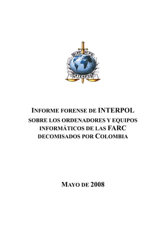 INFORME FORENSE DE INTERPOL
SOBRE LOS ORDENADORES Y EQUIPOS
   INFORMÁTICOS DE LAS FARC
  DECOMISADOS POR COLOMBIA




         MAYO DE 2008