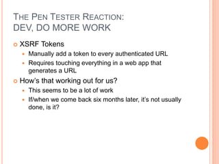 THE PEN TESTER REACTION:
DEV, DO MORE WORK
 XSRF Tokens
 Manually add a token to every authenticated URL
 Requires touching everything in a web app that
generates a URL
 How’s that working out for us?
 This seems to be a lot of work
 If/when we come back six months later, it’s not usually
done, is it?
 