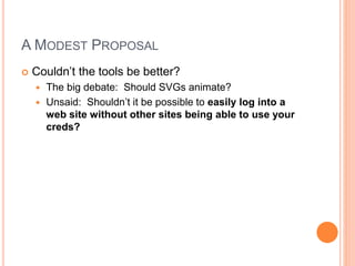 A MODEST PROPOSAL
 Couldn’t the tools be better?
 The big debate: Should SVGs animate?
 Unsaid: Shouldn’t it be possible to easily log into a
web site without other sites being able to use your
creds?
 
