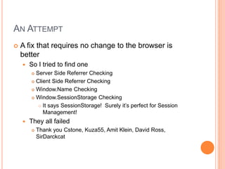 AN ATTEMPT
 A fix that requires no change to the browser is
better
 So I tried to find one
 Server Side Referrer Checking
 Client Side Referrer Checking
 Window.Name Checking
 Window.SessionStorage Checking
 It says SessionStorage! Surely it’s perfect for Session
Management!
 They all failed
 Thank you Cstone, Kuza55, Amit Klein, David Ross,
SirDarckcat
 