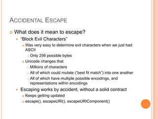ACCIDENTAL ESCAPE
 What does it mean to escape?
 “Block Evil Characters”
 Was very easy to determine evil characters when we just had
ASCII
 Only 256 possible bytes
 Unicode changes that
 Millions of characters
 All of which could mutate (“best fit match”) into one another
 All of which have multiple possible encodings, and
representations within encodings
 Escaping works by accident, without a solid contract
 Keeps getting updated
 escape(), escapeURI(), escapeURIComponent()
 