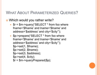 WHAT ABOUT PARAMETERIZED QUERIES?
 Which would you rather write?
 $r = $m->query(“SELECT * from foo where
fname=‘$fname’ and lname=‘$lname’ and
address=‘$address’ and city=‘$city’”);
 $p->prepare(“SELECT * from foo where
fname=‘$fname’ and lname=‘$lname’ and
address=‘$address’ and city=‘$city’”);
$p->set(1, $fname);
$p->set(2, $lname);
$p->set(3, $address);
$p->set(4, $city);
$r = $m->queryPrepared($p);
 