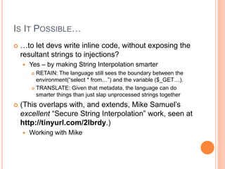 IS IT POSSIBLE…
 …to let devs write inline code, without exposing the
resultant strings to injections?
 Yes – by making String Interpolation smarter
 RETAIN: The language still sees the boundary between the
environment(“select * from…”) and the variable ($_GET…).
 TRANSLATE: Given that metadata, the language can do
smarter things than just slap unprocessed strings together
 (This overlaps with, and extends, Mike Samuel’s
excellent “Secure String Interpolation” work, seen at
http://tinyurl.com/2lbrdy.)
 Working with Mike
 